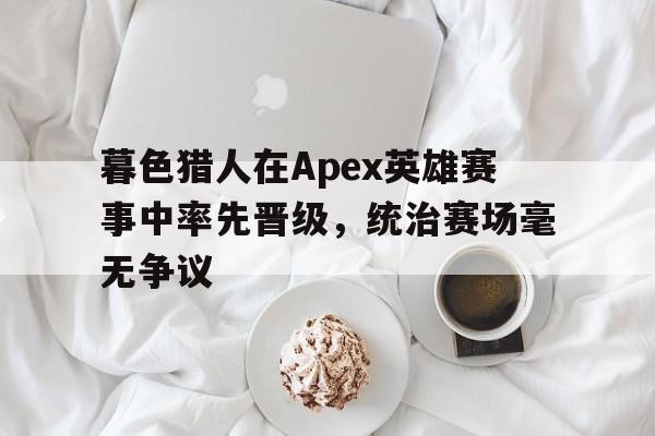 暮色猎人在Apex英雄赛事中率先晋级，统治赛场毫无争议的简单介绍