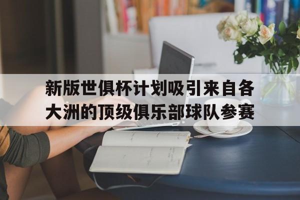 关于新版世俱杯计划吸引来自各大洲的顶级俱乐部球队参赛的信息